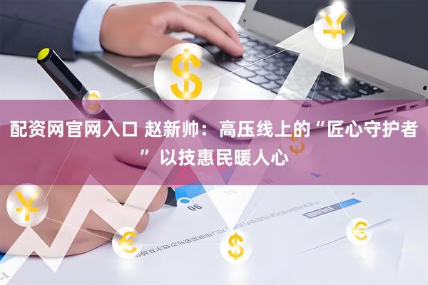 配资网官网入口 赵新帅：高压线上的“匠心守护者” 以技惠民暖人心