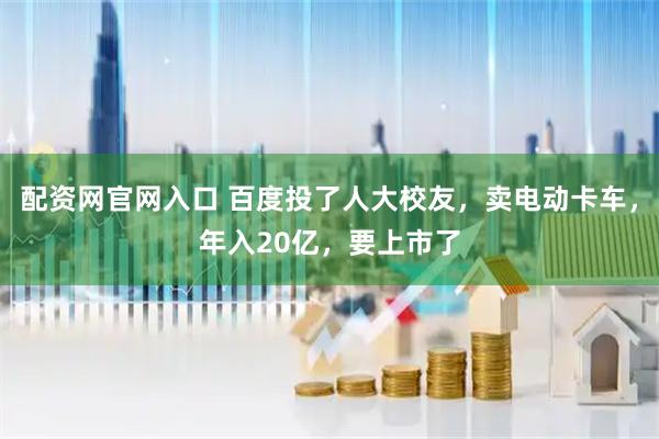 配资网官网入口 百度投了人大校友，卖电动卡车，年入20亿，要上市了