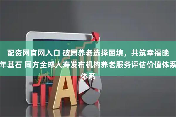 配资网官网入口 破局养老选择困境，共筑幸福晚年基石 同方全球人寿发布机构养老服务评估价值体系