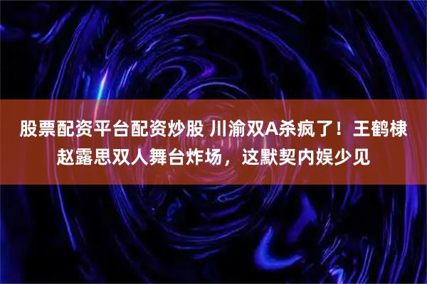 股票配资平台配资炒股 川渝双A杀疯了！王鹤棣赵露思双人舞台炸场，这默契内娱少见